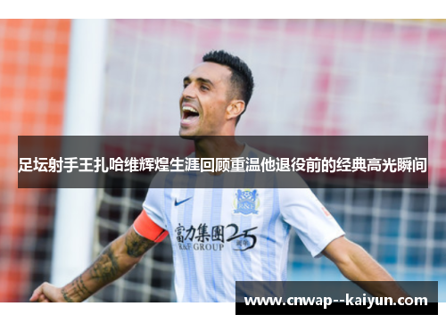 足坛射手王扎哈维辉煌生涯回顾重温他退役前的经典高光瞬间 足坛射手王扎哈维辉煌生涯回顾重温他退役前的经典高光瞬间