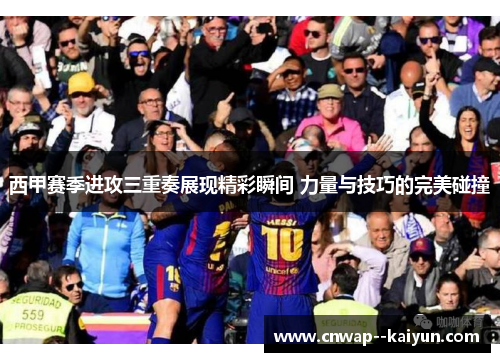 西甲赛季进攻三重奏展现精彩瞬间 力量与技巧的完美碰撞