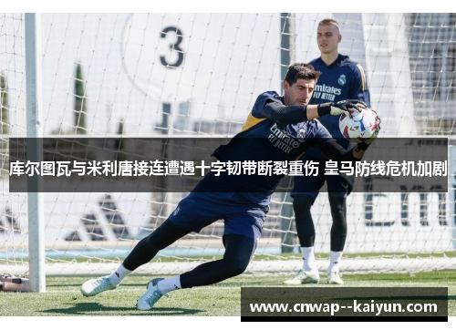 库尔图瓦与米利唐接连遭遇十字韧带断裂重伤 皇马防线危机加剧
