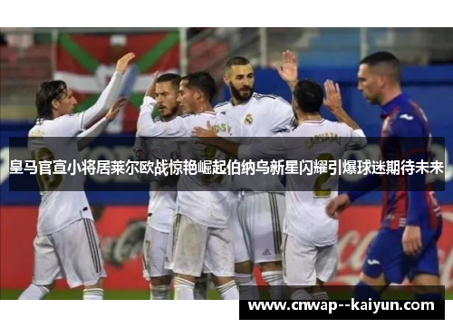 皇马官宣小将居莱尔欧战惊艳崛起伯纳乌新星闪耀引爆球迷期待未来 皇马官宣小将居莱尔欧战惊艳崛起伯纳乌新星闪耀引爆球迷期待未来