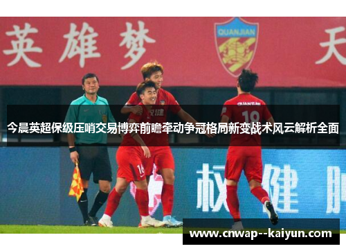今晨英超保级压哨交易博弈前瞻牵动争冠格局新变战术风云解析全面 今晨英超保级压哨交易博弈前瞻牵动争冠格局新变战术风云解析全面