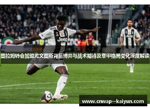图拉姆转会加盟尤文图斯背后博弈与战术期待及意甲格局变化深度解读 图拉姆转会加盟尤文图斯背后博弈与战术期待及意甲格局变化深度解读
